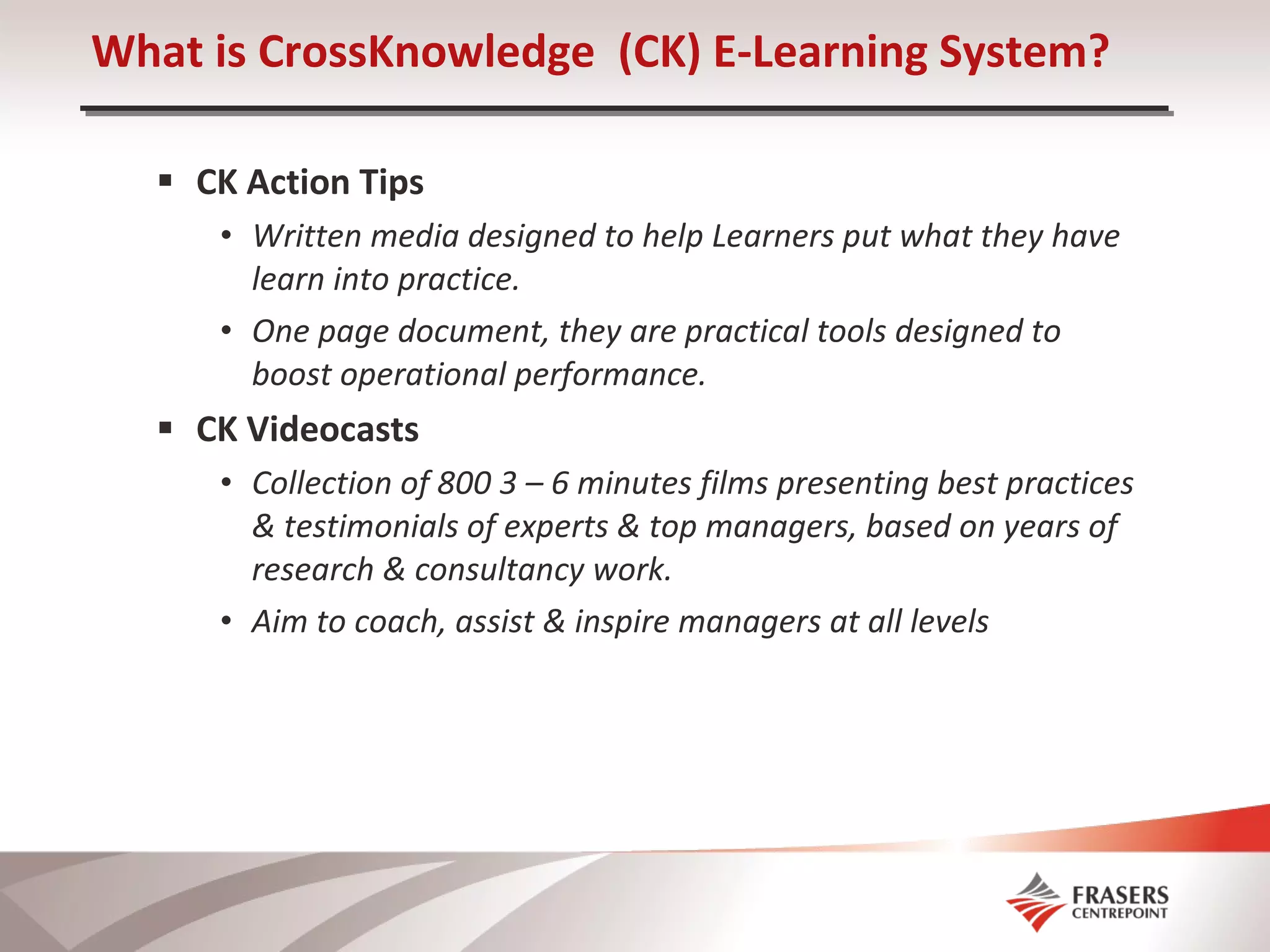 CK Action Tips Written media designed to help Learners put what they have learn into practice. One page document, they are practical tools designed to boost operational performance.  CK Videocasts Collection of 800 3 – 6 minutes films presenting best practices & testimonials of experts & top managers, based on years of research & consultancy work. Aim to coach, assist & inspire managers at all levels  What is CrossKnowledge  (CK) E-Learning System? 