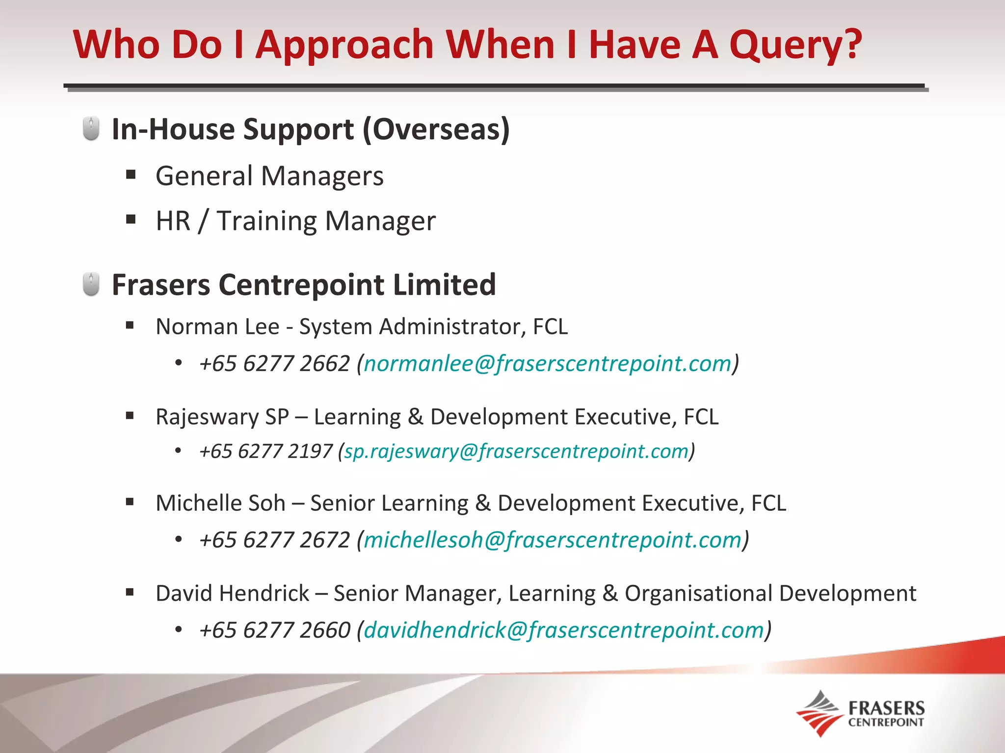 Who Do I Approach When I Have A Query? In-House Support (Overseas) General Managers HR / Training Manager Frasers Centrepoint Limited Norman Lee - System Administrator, FCL +65 6277 2662 ( [email_address] ) Rajeswary SP – Learning & Development Executive, FCL +65 6277 2197 ( [email_address] )  Michelle Soh – Senior Learning & Development Executive, FCL +65 6277 2672 ( [email_address] ) David Hendrick – Senior Manager, Learning & Organisational Development +65 6277 2660 ( [email_address] ) 