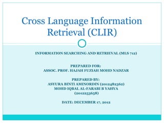 Cross Language Information
Retrieval (CLIR)
INFORMATION SEARCHING AND RETRIEVAL (MLS 712)

PREPARED FOR:
ASSOC. PROF. HAJAH FUZIAH MOHD NADZAR
PREPARED BY:
ASYURA BINTI AMINORDIN (2012482362)
MOHD IQBAL AL-FARABI B YAHYA
(2012253658)
DATE: DECEMBER 17, 2012

 