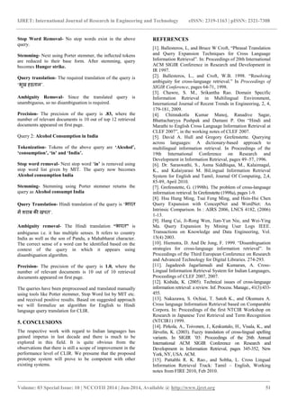 IJRET: International Journal of Research in Engineering and Technology eISSN: 2319-1163 | pISSN: 2321-7308 
_______________________________________________________________________________________ 
Volume: 03 Special Issue: 10 | NCCOTII 2014 | Jun-2014, Available @ http://www.ijret.org 51 
Stop Word Removal- No stop words exist in the above query. Stemming- Next using Porter stemmer, the inflected tokens are reduced to their base form. After stemming, query becomes Hunger strike. Query translation- The required translation of the query is „भूख हड़ताऱ’. Ambiguity Removal- Since the translated query is unambiguous, so no disambiguation is required. Precision- The precision of the query is .83, where the number of relevant documents is 10 out of top 12 retrieved documents appeared on first page. Query 2: Alcohol Consumption in India Tokenization- Tokens of the above query are „Alcohol‟, „consumption‟, „in‟ and „India‟. Stop word removal- Next stop word „in‟ is removed using stop word list given by MIT. The query now becomes Alcohol consumption India Stemming- Stemming using Porter stemmer returns the query as Alcohol consumpt India Query Translation- Hindi translation of the query is „भारत में शराब की खपत’. Ambiguity removal- The Hindi translation “भारत” is ambiguous i.e. it has multiple senses. It refers to country India as well as the son of Pandu, a Mahabharat character. The correct sense of a word can be identified based on the context of the query in which it appears using disambiguation algorithm. Precision- The precision of the query is 1.0, where the number of relevant documents is 10 out of 10 retrieved documents appeared on first page. The queries have been preprocessed and translated manually using tools like Potter stemmer, Stop Word list by MIT etc. and received positive results. Based on suggested approach we will formulize an algorithm for English to Hindi language query translation for CLIR. 5. CONCLUSIONS The respective work with regard to Indian languages has gained impetus in last decade and there is much to be explored in this field. It is quite obvious from the observations that there is still a scope of improvement in the performance level of CLIR. We presume that the proposed prototype system will prove to be competent with other existing systems. 
REFERENCES 
[1]. Ballesteros, L, and Bruce W Croft, “Phrasal Translation and Query Expansion Techniques for Cross Language Information Retrieval”. In: Proceedings of 20th International ACM SIGIR Conference in Research and Development in IR 1997. [2]. Ballesteros, L., and Croft, W.B. 1998. “Resolving ambiguity for cross-language retrieval.” In Proceedings of SIGIR Conference, pages 64-71, 1998. [3]. Chawre, S. M., Srikantha Rao. Domain Specific Information Retrieval in Multilingual Environment, International Journal of Recent Trends in Engineering, 2, 4, 179-181, 2009. [4]. Chinnakotla Kumar Manoj, Ranadive Sagar, Bhattacharyya Pushpak and Damani P. Om “Hindi and Marathi to English Cross Language Information Retrieval at CLEF 2007”, in the working notes of CLEF 2007. [5]. David A. Hull and Gregory Grefenstette. Querying across languages: A dictionary-based approach to multilingual information retrieval. In Proceedings of the 19th International Conference on Research and Development in Information Retrieval, pages 49–57, 1996. [6]. Dr. Saraswathi, S., Asma Siddhiqaa, M., Kalaimagal, K., and Kalaiyarasi M. BiLingual Information Retrieval System for English and Tamil, Journal Of Computing, 2,4, 85-89, April 2010. [7]. Grefenstette, G. (1998b). The problem of cross-language information retrieval. In Grefenstette (1998a), pages 1-9. [8]. Hsu Hung Ming, Tsai Feng Ming, and Hsin-Hsi Chen Query Expansion with ConceptNet and WordNet: An Intrinsic Comparison. In : AIRS 2006, LNCS 4182, (2006) 1-13. [9]. Hang Cui, Ji-Rong Wen, Jian-Yun Nie, and Wei-Ying Ma. Query Expansion by Mining User Logs IEEE. Transactions on Knowledge and Data Engineering, Vol. 15(4) 2003. [10]. Hiemstra, D. And De Jong, F. 1999. “Disambiguation strategies for cross-language information retrieval”. In Proceedings of the Third European Conference on Research and Advanced Technology for Digital Libraries. 274-293. [11]. Jagadeesh Jagarlamudi and Kumaran, A. Cross- Lingual Information Retrieval System for Indian Languages, Proceedings of CLEF 2007, 2007. [12]. Kishida, K. (2005). Technical issues of cross-language information retrieval: a review. Inf. Process. Manage., 41(3):433- 455. [13]. Nakazawa, S. Ochiai, T. Satoh K., and Okumura A. Cross language Information Retrieval based on Comparable Corpora. In: Proceedings of the first NTCIR Workshop on Research in Japanese Text Retrieval and Term Recognition (NTCIR1) 1999. [14]. Pirkola, A., Toivonen, J., Keskustalo, H., Visala, K., and Järvelin, K. (2003). Fuzzy translation of cross-lingual spelling variants. In SIGIR ‟03: Proceedings of the 26th Annual International ACM SIGIR Conference on Research and Development in Information Retrieval, pages 345-352, New York, NY, USA. ACM. [15]. Pattabhi R. K. Rao., and Sobha, L. Cross Lingual Information Retrieval Track: Tamil – English, Working notes from FIRE 2010, Feb 2010.  
