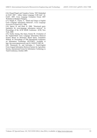 IJRET: International Journal of Research in Engineering and Technology eISSN: 2319-1163 | pISSN: 2321-7308 
_______________________________________________________________________________________ 
Volume: 03 Special Issue: 10 | NCCOTII 2014 | Jun-2014, Available @ http://www.ijret.org 52 
[16]. Prasad Pingali and Vasudeva Varma, “IIIT Hyderabad at CLEF 2007 - Adhoc Indian Language CLIR task”. In: CLEF- 2007, Cross Language Evaluation Forum 2007 Workshop at Budapest Hungary. [17]. Pingali, P., Varma, V., “Hindi and Telugu to English Cross Language Information Retrieval”, Cross Language Extraction Forum(CLEF), 2006. [18]. Sperer, R. and Oard, D. 2000. “Structured query translation for cross-language information retrieval.” In Proceedings of the ACM SIGIR Conference. ACM, New York, 2000. 
[19]. Seetha Anurag, Das Sujoy, Kumar M., Evaluation of the English-Hindi Cross Language Information Retrieval System Based on Dictionary Based Query Translation Method. In: Proceedings of 10th International Conference on Information Technology (ICIT2007). Available at http://doi.ieeecomputersociety.org/10.1109/ICIT.2007.40. [20]. Thenmozhi, D., and Aravindan, C. Tamil-English Cross Lingual Information Retrieval System for Agriculture Society, International Forum for Information Technology in Tamil Conference, October 2009. 