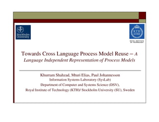 Towards Cross Language Process Model Reuse – A
Language Independent Representation of Process Models


          Khurram Shahzad, Mturi Elias, Paul Johannesson
                  Information Systems Laboratory (SysLab)
           Department of Computer and Systems Science (DSV),
 Royal Institute of Technology (KTH)/ Stockholm University (SU), Sweden
 
