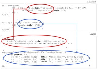 <ul id="types">
<li ng-repeat="t in types" ng-class="{'selected': t.id == type}">
<a ng-href="#/{{t.id}}">{{t.title}}</a>
</li>
</ul>
var types = [
{ id: 'sliding-puzzle', title: 'Sliding puzzle' },
{ id: 'word-search-puzzle', title: 'Word search puzzle' }
];
index.html
app.js
app.controller('slidingAdvancedCtrl', function($scope) {
$scope.puzzles = [
{ src: './img/misko.jpg', title: 'Miško Hevery', rows: 4, cols: 4 },
{ src: './img/igor.jpg', title: 'Igor Minár', rows: 3, cols: 3 },
{ src: './img/vojta.jpg', title: 'Vojta Jína', rows: 4, cols: 3 }
];
});
<div ng-repeat="puzzle in puzzles">
<h2>{{puzzle.title}}</h2>
…
</div>
 