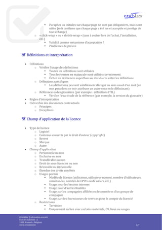 crosslaw | advocaten-avocats
Place du Champ de Mars 2
1050 Bruxelles - Belgique
www.crosslaw.be 2/8
 Signature ou acceptation du contrat
o Vérifier le mode d’acceptation : signature ou mécanisme « click-wrap » ou
« shrink-wrap »
 Vérifier l’identité du signataire, la signature et la date
 Signature d’autant d’exemplaires originaux que de parties (et mention du
nombre d’originaux)
 Vérifier la numérotation des pages (continue)
 Paraphes ou initiales sur chaque page ne sont pas obligatoires, mais sont
utiles (cela confirme que chaque page a été lue et acceptée et protège de
tout échange)
o « click-wrap » ou « shrink-wrap » (case à cocher lors de l’achat, l’installation,
etc.)
 Validité comme mécanisme d’acceptation ?
 Problèmes de preuve
Définitions et interprétation
 Définitions
o Vérifier l’usage des définitions
 Toutes les définitions sont utilisées
 Tous les termes en majuscule sont utilisés correctement
 Éviter les références superflues ou circulaires entre les définitions
o Définitions spécifiques
 Les définitions peuvent valablement déroger au sens usuel d’un mot (un
mot peut donc se voir attribuer un autre sens en le définissant)
o Références à des glossaires (par exemple : définitions ITIL)
 Vérifier l’exactitude de la référence (par exemple, la version du glossaire)
 Règles d’interprétation
 Hiérarchie des documents contractuels
o Principes
o Exceptions
Champ d’application de la licence
 Type de licence
o Logiciel
o Contenus couverts par le droit d’auteur (copyright)
o Brevet
o Marque
o Autre
 Champ d’application
o Personnelle ou non
o Exclusive ou non
o Transférable ou non
o Droit de sous-licencier ou non
o Révocable ou irrévocable
o Étendue des droits conférés
 
