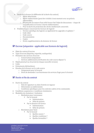 crosslaw | advocaten-avocats
Place du Champ de Mars 2
1050 Bruxelles - Belgique
www.crosslaw.be 3/8
o Usages permis
 Modèle de licence (utilisateur, utilisateur nommé, nombre d’utilisateurs
simultanées, nombre de CPU’s ou de cœurs, etc.)
 Usage pour les besoins internes
 Usage pour d’autres finalités
 Usage par les compagnies affiliées ou les membres d’un groupe de
compagnie
 Usage par des fournisseurs de services pour le compte du licencié
o Restrictions
 Territoire
 Uniquement en lien avec certains matériels, OS, lieux ou usages
 Durée de la licence (si différente de la durée du contrat)
o Durée déterminée
o Durée indéterminée (peut être résiliée à tout moment avec un préavis
raisonnable)
o Perpétuelle (la nature d’une telle licence fait l’objet de discussions – risque de
requalification en licence à durée indéterminée)
o Pour la durée de protection des droits intellectuels concernés
 Problématiques concernant les licences de logiciel
o Version spécifique du logiciel, ou également les upgrades et updates ?
o Code objet
o Code source
o Documentation
o Copies
o Droits supplémentaires du donneur de licence
Escrow (séquestre - applicable aux licences de logiciel)
 Objet du contrat d’escrow
 Type d’escrow (bipartite, tripartite, multipartite)
 Périmètre des services d’escrow
o Conservation uniquement
o Services additionnels (vérification du code source déposé ?)
 Dépôt ponctuel ou récurrent (à chaque nouvelle version)
 Coûts
 Evénements déclencheurs
 Etendue de la licence sur le code source
o Uniquement pour le licencié
o Droit de demander à un fournisseur de services d’agir pour le licencié
Durée et fin du contrat
 Durée du contrat
o Date de signature ou date d’entrée en vigueur
o Déterminée ou indéterminée
o Conditions spécifiques pour les contrats-cadres et les commandes
 Conditions suspensives / conditions résolutoires
 