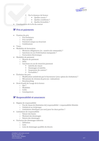 crosslaw | advocaten-avocats
Place du Champ de Mars 2
1050 Bruxelles - Belgique
www.crosslaw.be 4/8
 Modalités de résolution / résiliation
o Résiliation pour convenance
 Par le licencié
 Indemnisation
 Délai de préavis
 Par le donneur de licence
 Indemnisation
 Délai de préavis
o Résolution pour faute
 Par le licencié
 Quelles causes ?
 Quelles conditions ?
 Quelles formalités ?
 Par le donneur de licence
 Quelles causes ?
 Quelles conditions ?
 Quelles formalités ?
 Conséquences de la fin du contrat
Prix et paiements
 Fixation du prix
o Prix forfaitaire
o Prix variable
o Paiement unique ou récurrent
o Combinaison
 Taxes
 Modalités de facturation
o Mentions obligatoires (ex : numéro de commande) ?
o Sanctions en cas d’information manquante ?
o Facturation électronique
 Modalités de paiement
o Moyens de paiement
o Délai
o Sanctions en cas de retard de paiement
 Intérêts de retard
 Dommages et intérêts
 Suspension du contrat ?
 Formalités ?
 Évolution des prix
o Modification unilatérale par le fournisseur (avec option de résiliation) ?
o Mécanisme de révision du prix (ex : indexation)
o Benchmarking
 Droit d’audit de l’usage de la licence
o Qui ?
o Modalités
o Coûts
o Conséquences
 