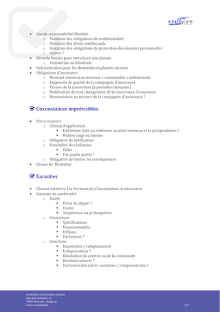 crosslaw | advocaten-avocats
Place du Champ de Mars 2
1050 Bruxelles - Belgique
www.crosslaw.be 5/8
Responsabilité et assurances
 Régime de responsabilité
o Pas de clause de (limitation de) responsabilité = responsabilité illimitée
o Unilatéral ou réciproque
o Limitations identiques (ou non) pour les deux parties ?
 Limitations de responsabilité
o Nature des fautes
o Montant des dommages
o Nature des dommages
 Exclusion des dommages indirects
o Définition
o Liste
o Liste de dommages qualifiés de directs
 Cas de responsabilité illimitée
o Violation des obligations de confidentialité
o Violation des droits intellectuels
o Violation des obligations de protection des données personnelles
o Autres ?
 Période limitée pour introduire une plainte
o Unilatérale ou bilatérale
 Indemnisation pour les demandes et plaintes de tiers
 Obligations d’assurance
o Montant minimal ou montant « raisonnable » indéterminé
o Exigences de qualité de la compagnie d’assurance
o Preuve de la couverture (à première demande)
o Notification de tout changement de la couverture d’assurance
o Renonciation au recours de la compagnie d’assurance ?
Circonstances imprévisibles
 Force majeure
o Champ d’application
 Définition, liste ou référence au droit commun et la jurisprudence ?
 Notion large ou limitée
o Obligation de notification
o Possibilité de résiliation
 Délai
 Par quelle partie ?
o Obligation de limiter les conséquences
 Clause de ‘Hardship’
Garanties
 Clauses relatives à la livraison et à l’acceptation, si nécessaire
 
