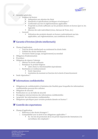 crosslaw | advocaten-avocats
Place du Champ de Mars 2
1050 Bruxelles - Belgique
www.crosslaw.be 6/8
 Garantie de conformité
o Durée
 Point de départ ?
 Durée
 Suspension ou prolongation
o Couverture
 Spécifications
 Fonctionnalités
 Défauts
 Exclusions ?
o Sanctions
 Réparation / remplacement
 Compensation ?
 Résolution du contrat ou de la commande
 Remboursement ?
 Exclusion des autres sanctions / compensations ?
 Garanties générales
o Donneur de licence
 Adéquation aux attentes du client
 Standards et spécifications juridiques et techniques ?
 Conformité aux lois et réglementations applicables
 Propriété ou droits suffisants sur les produits donnés en licence (par ex. les
logiciels)
 Absence de code malveillant (virus, chevaux de Troie, etc.)
o Licencié
 Utilisation des produits donnés en licence conformément aux lois
applicables, aux règlementations, aux conditions de licence…
Garantie d’éviction (droits intellectuels)
 Champ d’application
o Tous les droits intellectuels ou seulement les droits listés
o Validité des droits intellectuels
o Territoire limité (usage, enregistrement) ou mondial
 Obligation d’indemnisation
 Procédure
 Obligation de réparer l’atteinte
o Obtenir les droits suffisants
o Remplacer le produit litigieux
 Libre choix vs. fonctionnalités équivalentes
o Restitution et remboursement
 Seule réparation
 Limitation du montant en fonction de la durée d’amortissement
 Seule réparation ?
 