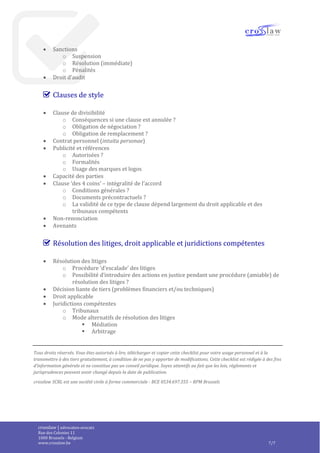 crosslaw | advocaten-avocats
Place du Champ de Mars 2
1050 Bruxelles - Belgique
www.crosslaw.be 7/8
Informations confidentielles
 Obligations de confidentialité et limitation des finalités pour lesquelles les informations
confidentielles peuvent être utilisées
 Obligation de sécurité
 Notification en cas de faille de sécurité
 Divulgation interne/externe des informations confidentielles
 ‘propriété’ des informations confidentielles
 Obligations spécifiques pour certains produits donnés en licence ?
Contrôle des exportations
 Champ d’application
o Référence à des droits étrangers ?
o Compatibilité avec le droit et les obligations applicables ?
 Ex : les lois de protection de la vie privée imposent des limitations à la
surveillance des employés !
 Sanctions
o Suspension
o Résolution (immédiate)
o Pénalités
 Droit d’audit
Clauses de style
 Clause de divisibilité
o Conséquences si une clause est annulée ?
o Obligation de négociation ?
o Obligation de remplacement ?
 Contrat personnel (intuitu personae)
 Publicité et références
o Autorisées ?
o Formalités
o Usage des marques et logos
 Capacité des parties
 Clause ‘des 4 coins’ – intégralité de l’accord
o Conditions générales ?
o Documents précontractuels ?
o La validité de ce type de clause dépend largement du droit applicable et des
tribunaux compétents
 Non-renonciation
 Avenants
 