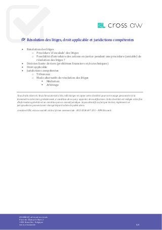 crosslaw | advocaten-avocats
Place du Champ de Mars 2
1050 Bruxelles - Belgique
www.crosslaw.be 8/8
Résolution des litiges, droit applicable et juridictions compétentes
 Résolution des litiges
o Procédure ‘d’escalade’ des litiges
o Possibilité d’introduire des actions en justice pendant une procédure (amiable) de
résolution des litiges ?
 Décision liante de tiers (problèmes financiers et/ou techniques)
 Droit applicable
 Juridictions compétentes
o Tribunaux
o Mode alternatifs de résolution des litiges
 Médiation
 Arbitrage
Tous droits réservés. Vous êtes autorisés à lire, télécharger et copier cette checklist pour votre usage personnel et à la
transmettre à des tiers gratuitement, à condition de ne pas y apporter de modifications. Cette checklist est rédigée à des fins
d’information générale et ne constitue pas un conseil juridique. Soyez attentifs au fait que les lois, règlements et
jurisprudences peuvent avoir changé depuis la date de publication.
crosslaw SCRL est une société civile à forme commerciale - BCE 0534.697.355 – RPM Brussels
 