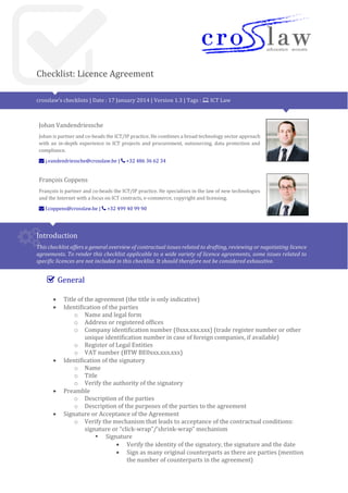 Checklist: Licence Agreement
crosslaw’s checklists | Date : 21 November 2015 | Version 1.4 | Tags : ICT Law
Johan Vandendriessche
Johan is partner and heads the ICT/IP/Data Protection practice. He combines a broad technology
sector approach with an in-depth experience in ICT projects and procurement, outsourcing, data
protection and compliance.
j.vandendriessche@crosslaw.be | +32 486 36 62 34
François Coppens
François is senior associate at Crosslaw. He specializes in the law of new technologies and the
Internet with a focus on ICT contracts, e-commerce, copyright and licensing.
f.coppens@crosslaw.be | +32 499 40 99 90
Introduction
This checklist offers a general overview of contractual issues related to drafting, reviewing or negotiating licence
agreements. To render this checklist applicable to a wide variety of licence agreements, some issues related to
specific licences are not included in this checklist. It should therefore not be considered exhaustive.
General
 Title of the agreement (the title is only indicative)
 Identification of the parties
o Name and legal form
o Address or registered offices
o Company identification number (0xxx.xxx.xxx) (trade register number or other
unique identification number in case of foreign companies, if available)
o Register of Legal Entities
o VAT number (BTW BE0xxx.xxx.xxx)
 Identification of the signatory
o Name
o Title
o Verify the authority of the signatory
 Preamble
o Description of the parties
o Description of the purposes of the parties to the agreement
 