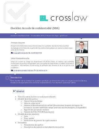 Checklist: Accords de confidentialité (NDA)
crosslaw’s checklists | Date : 21 novembre 2015 | Version 1.4 | Tags : ICT Law
François Coppens
François est collaborateur senior chez Crosslaw. Il se spécialise dans le droit des nouvelles
technologies et de l’Internet, en particulier les contrats informatiques, le commerce électronique
et les droits d’auteur.
f.coppens@crosslaw.be | +32 499 40 99 90
Johan Vandendriessche
Johan est associé en charge du département ICT/IP/Vie Privée. Il combine une excellente
connaissance du secteur technologique avec une expérience approfondie en matière de projets et
acquisitions informatiques, d’outsourcing, de protection des données et de la vie privée et de
compliance.
j.vandendriessche@crosslaw.be | +32 486 36 62 34
Introduction
Cette checklist met en évidence les questions juridiques qui doivent être prises en compte lors de la rédaction,
l’analyse ou la négociation d’un accord de confidentialité ou ‘non-disclosure agreement’ (NDA).
Général
 Titre du contrat (le titre est seulement indicatif)
 Identification des parties
o Nom et forme juridique
o Adresse, siège social
o Numéro d’identification de la société (0xxx.xxx.xxx) (numéro de registre de
commerce ou autre identifiant unique pour une société étrangère, si disponible)
o Registre des personnes morales
o Numéro de TVA (TVA BE0xxx.xxx.xxx)
 Identification du signataire
o Nom
o Titre, qualité
o Vérification du pouvoir de représentation
 Préambule
o Présentation des parties
o Description du contexte et des objectifs des parties
 