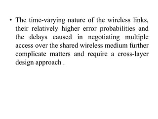 • The time-varying nature of the wireless links,
their relatively higher error probabilities and
the delays caused in negotiating multiple
access over the shared wireless medium further
complicate matters and require a cross-layer
design approach .
 