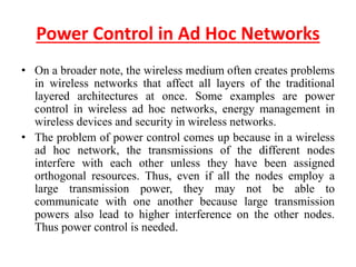Power Control in Ad Hoc Networks
• On a broader note, the wireless medium often creates problems
in wireless networks that affect all layers of the traditional
layered architectures at once. Some examples are power
control in wireless ad hoc networks, energy management in
wireless devices and security in wireless networks.
• The problem of power control comes up because in a wireless
ad hoc network, the transmissions of the different nodes
interfere with each other unless they have been assigned
orthogonal resources. Thus, even if all the nodes employ a
large transmission power, they may not be able to
communicate with one another because large transmission
powers also lead to higher interference on the other nodes.
Thus power control is needed.
 