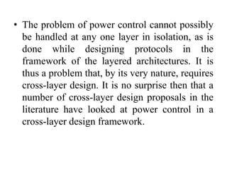 • The problem of power control cannot possibly
be handled at any one layer in isolation, as is
done while designing protocols in the
framework of the layered architectures. It is
thus a problem that, by its very nature, requires
cross-layer design. It is no surprise then that a
number of cross-layer design proposals in the
literature have looked at power control in a
cross-layer design framework.
 
