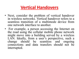 Vertical Handovers
• Next, consider the problem of vertical handover
in wireless networks. Vertical handover refers to a
seamless transition of a multimode device from
one network interface to another.
• For example, a person accessing the Internet on
the road using the cellular mobile phone network
might move into a building served by a wireless
LAN. Ideally, from a user’s perspective, such a
change should be seamless and ongoing
connections and data transfers should not be
interrupted.
 