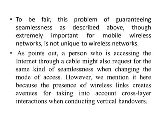 • To be fair, this problem of guaranteeing
seamlessness as described above, though
extremely important for mobile wireless
networks, is not unique to wireless networks.
• As points out, a person who is accessing the
Internet through a cable might also request for the
same kind of seamlessness when changing the
mode of access. However, we mention it here
because the presence of wireless links creates
avenues for taking into account cross-layer
interactions when conducting vertical handovers.
 