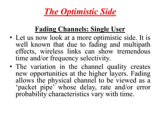 The Optimistic Side
Fading Channels: Single User
• Let us now look at a more optimistic side. It is
well known that due to fading and multipath
effects, wireless links can show tremendous
time and/or frequency selectivity.
• The variation in the channel quality creates
new opportunities at the higher layers. Fading
allows the physical channel to be viewed as a
‘packet pipe’ whose delay, rate and/or error
probability characteristics vary with time.
 