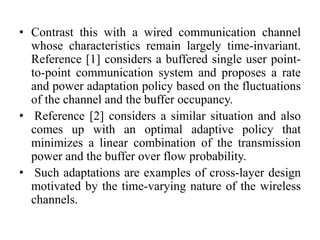 • Contrast this with a wired communication channel
whose characteristics remain largely time-invariant.
Reference [1] considers a buffered single user point-
to-point communication system and proposes a rate
and power adaptation policy based on the fluctuations
of the channel and the buffer occupancy.
• Reference [2] considers a similar situation and also
comes up with an optimal adaptive policy that
minimizes a linear combination of the transmission
power and the buffer over flow probability.
• Such adaptations are examples of cross-layer design
motivated by the time-varying nature of the wireless
channels.
 