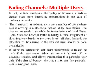 Fading Channels: Multiple Users
• In fact, the time variation in the quality of the wireless medium
creates even more interesting opportunities in the case of
multiuser networks.
• The situation is as follows: there are a number of users whose
data is arriving in a stochastic fashion at the base station. The
base station needs to schedule the transmissions of the different
users. Since the network traffic is bursty, a fixed assignment of
slots/frequency bands to the users is not efficient. Instead, the
allocation of the channel to the different users should be done
dynamically.
• In doing the scheduling, significant performance gains can be
made if the base station takes into account the state of the
downlink channel, and allows transmission to a particular user
only if the channel between the base station and that particular
user is in a ‘good’ state.
 
