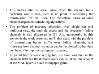 • This makes intuitive sense, since, when the channel for a
particular user is bad, there is no point in scheduling the
transmission for that user. For theoretical bases of such
channel-dependent scheduling algorithms.
• The problem of resource allocation over single-user and
multiuser (e.g., the multiple access and the broadcast) fading
channels is also discussed in [3]. Also noteworthy in this
context is the work presented in [4] that deals with the problem
of transmitting bursty traffic over fading channels, and
illustrates how channel variation can be ‘exploited (rather than
combated)’ to improve system performance.
• In an ad hoc network setting too, the time variation in the
channels between the different users can be taken into account
at the MAC layer to make throughput gains.
 