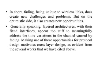 • In short, fading, being unique to wireless links, does
create new challenges and problems. But on the
optimistic side, it also creates new opportunities.
• Generally speaking, layered architectures, with their
fixed interfaces, appear too stiff to meaningfully
address the time variations in the channel caused by
fading. Making use of these opportunities for protocol
design motivates cross-layer design, as evident from
the several works that we have cited above.
 