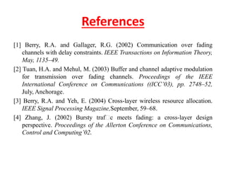 References
[1] Berry, R.A. and Gallager, R.G. (2002) Communication over fading
channels with delay constraints. IEEE Transactions on Information Theory,
May, 1135–49.
[2] Tuan, H.A. and Mehul, M. (2003) Buffer and channel adaptive modulation
for transmission over fading channels. Proceedings of the IEEE
International Conference on Communications ((ICC’03), pp. 2748–52,
July, Anchorage.
[3] Berry, R.A. and Yeh, E. (2004) Cross-layer wireless resource allocation.
IEEE Signal Processing Magazine,September, 59–68.
[4] Zhang, J. (2002) Bursty traf c meets fading: a cross-layer design
perspective. Proceedings of the Allerton Conference on Communications,
Control and Computing’02.
 