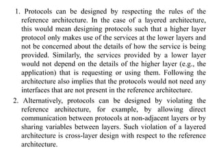 1. Protocols can be designed by respecting the rules of the
reference architecture. In the case of a layered architecture,
this would mean designing protocols such that a higher layer
protocol only makes use of the services at the lower layers and
not be concerned about the details of how the service is being
provided. Similarly, the services provided by a lower layer
would not depend on the details of the higher layer (e.g., the
application) that is requesting or using them. Following the
architecture also implies that the protocols would not need any
interfaces that are not present in the reference architecture.
2. Alternatively, protocols can be designed by violating the
reference architecture, for example, by allowing direct
communication between protocols at non-adjacent layers or by
sharing variables between layers. Such violation of a layered
architecture is cross-layer design with respect to the reference
architecture.
 