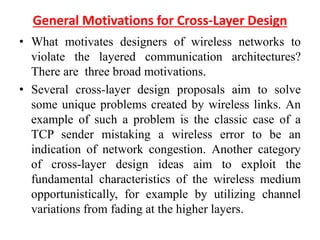 General Motivations for Cross-Layer Design
• What motivates designers of wireless networks to
violate the layered communication architectures?
There are three broad motivations.
• Several cross-layer design proposals aim to solve
some unique problems created by wireless links. An
example of such a problem is the classic case of a
TCP sender mistaking a wireless error to be an
indication of network congestion. Another category
of cross-layer design ideas aim to exploit the
fundamental characteristics of the wireless medium
opportunistically, for example by utilizing channel
variations from fading at the higher layers.
 