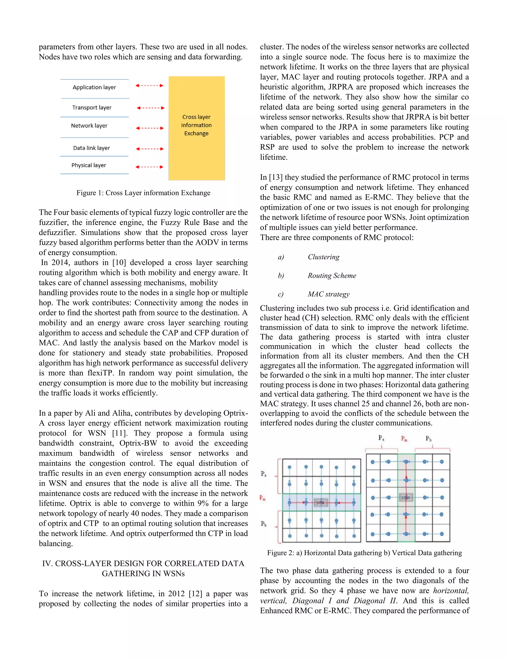 parameters from other layers. These two are used in all nodes.
Nodes have two roles which are sensing and data forwarding.
Figure 1: Cross Layer information Exchange
The Four basic elements of typical fuzzy logic controller are the
fuzzifier, the inference engine, the Fuzzy Rule Base and the
defuzzifier. Simulations show that the proposed cross layer
fuzzy based algorithm performs better than the AODV in terms
of energy consumption.
In 2014, authors in [10] developed a cross layer searching
routing algorithm which is both mobility and energy aware. It
takes care of channel assessing mechanisms, mobility
handling provides route to the nodes in a single hop or multiple
hop. The work contributes: Connectivity among the nodes in
order to find the shortest path from source to the destination. A
mobility and an energy aware cross layer searching routing
algorithm to access and schedule the CAP and CFP duration of
MAC. And lastly the analysis based on the Markov model is
done for stationery and steady state probabilities. Proposed
algorithm has high network performance as successful delivery
is more than flexiTP. In random way point simulation, the
energy consumption is more due to the mobility but increasing
the traffic loads it works efficiently.
In a paper by Ali and Aliha, contributes by developing Optrix-
A cross layer energy efficient network maximization routing
protocol for WSN [11]. They propose a formula using
bandwidth constraint, Optrix-BW to avoid the exceeding
maximum bandwidth of wireless sensor networks and
maintains the congestion control. The equal distribution of
traffic results in an even energy consumption across all nodes
in WSN and ensures that the node is alive all the time. The
maintenance costs are reduced with the increase in the network
lifetime. Optrix is able to converge to within 9% for a large
network topology of nearly 40 nodes. They made a comparison
of optrix and CTP to an optimal routing solution that increases
the network lifetime. And optrix outperformed thn CTP in load
balancing.
IV. CROSS-LAYER DESIGN FOR CORRELATED DATA
GATHERING IN WSNs
To increase the network lifetime, in 2012 [12] a paper was
proposed by collecting the nodes of similar properties into a
cluster. The nodes of the wireless sensor networks are collected
into a single source node. The focus here is to maximize the
network lifetime. It works on the three layers that are physical
layer, MAC layer and routing protocols together. JRPA and a
heuristic algorithm, JRPRA are proposed which increases the
lifetime of the network. They also show how the similar co
related data are being sorted using general parameters in the
wireless sensor networks. Results show that JRPRA is bit better
when compared to the JRPA in some parameters like routing
variables, power variables and access probabilities. PCP and
RSP are used to solve the problem to increase the network
lifetime.
In [13] they studied the performance of RMC protocol in terms
of energy consumption and network lifetime. They enhanced
the basic RMC and named as E-RMC. They believe that the
optimization of one or two issues is not enough for prolonging
the network lifetime of resource poor WSNs. Joint optimization
of multiple issues can yield better performance.
There are three components of RMC protocol:
a) Clustering
b) Routing Scheme
c) MAC strategy
Clustering includes two sub process i.e. Grid identification and
cluster head (CH) selection. RMC only deals with the efficient
transmission of data to sink to improve the network lifetime.
The data gathering process is started with intra cluster
communication in which the cluster head collects the
information from all its cluster members. And then the CH
aggregates all the information. The aggregated information will
be forwarded o the sink in a multi hop manner. The inter cluster
routing process is done in two phases: Horizontal data gathering
and vertical data gathering. The third component we have is the
MAC strategy. It uses channel 25 and channel 26, both are non-
overlapping to avoid the conflicts of the schedule between the
interfered nodes during the cluster communications.
Figure 2: a) Horizontal Data gathering b) Vertical Data gathering
The two phase data gathering process is extended to a four
phase by accounting the nodes in the two diagonals of the
network grid. So they 4 phase we have now are horizontal,
vertical, Diagonal I and Diagonal II. And this is called
Enhanced RMC or E-RMC. They compared the performance of
 