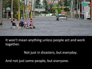It won’t mean anything unless people act and work
together.
Not just in disasters, but everyday.
And not just some people, but everyone.
 
