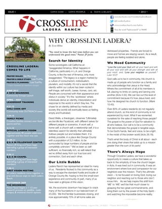 ISSUE 1                           	

     LOVE GOD - LOVE PEOPLE - & HAVE A BLAST!                                                         ~ 2012 ~

                                                                                                                 www.facebook.com/CrosslineLaderaRanch




                 Inves tor News l etter
                                                                                                                 @CrosslineLadera

                                                                                                                 www.crosslinechurch.com/ladera

                                                                                                                 Text the word "laderaranch" to 96000




                                         WHY CROSSLINE LADERA?
                                         By Tyson Hilton

                                         “You need to know the bad news before you can                   distressed properties. Friends are forced to
                                         understand the good news.” Pastor JP Jones                      move and homes are staying vacant. As a result,
                                                                                                         people are feeling isolated and alone.
                                         Search for Identity
                                                                                                         We Need Community
                                         Some sociologists call California an
CROSSLINE LADERA:                                                                                        "'Love the Lord your God with all your heart and with
                                         “exaggerated America. What happens in
COMES TO LIFE                                                                                            all your soul and with all your strength and with all
                                         California, particularly in L.A. and Orange                     your mind'; and, 'Love your neighbor as yourself.'"
                                         County, is like the rest of America, only more                  Luke 10:27
PRAYER WALKS:Sat Mornings
                                         exaggerated. “The legacy is a region marked by                  God calls us to be in community. His church is
                    Last Fri/Mo.
PRAYER & BIBLE STUDY:
                                         a culture of consumerism, individualism,
PRAYER & PLANNING: Last Tue/Mo.                                                                          made up of people who function as a family and
                                         pluralism, and mobility. It’s not a secret that the
* Check Facebook for date/time changes                                                                   who acknowledge that Jesus is the Head.
                                         identity within our culture has been rooted in
                                                                                                         Where the commitment of all of its members is
JUNE 2012                                self-image, self-worth, career, homes, cars, etc.
A NEW BEGINNING                                                                                          full, placing no limits on caring and serving one
                                         People are consumed with their appearance and
Community Groups Launch                                                                                  another (Acts 4:32). We can live out this level of
                                         status in society.” It’s this ‘worldview’ where
                                                                                                         commitment because it’s how Jesus lived, and
APRIL - MAY                              individuals derive an identity, interpretation and
LEADERSHIP TRAINING                                                                                      how He designed his church to function. (Mark
                                         response to the world in which they live. The
                                                                                                         10:45).
4.21.12                                  chase for an identity deﬁned by media and
CHILI COOK-OFF                           society (the world) will eventually leave us feeling            Over 80% of Ladera residents do not regularly
Community-wide OUTREACH event                                                                            attend church, so this kind of community is not
                                         empty and frustrated.
3.24.12                                                                                                  experienced by most. What if we reoriented
FAMILY PICNIC                            David Wells, a theologian, observes “Ultimately                 ourselves for the sake of reaching those people?
Crossline families connect over food,    we live life like Facebook, with different selves for           The gospel is the power of God for salvation to
sports and fun.                          different people or scenarios. A work self, a                   all who believe. Our call is to be a community
2.11.12                                  home self, a church self, a relationship self, it is a          that demonstrates the gospel in tangible ways.
OFFICIAL LADERA VISION                   relentless search for identity that ultimately                  To be God’s hands, feet and voice; to be a light
Approximately 80 people celebrated       hollows people out and isolates them. It is
together and the vision was cast.                                                                        in the midst of this broken world (Acts 26:18).
                                         entirely possible, in a place like Orange County
10.09.11                                 with a population of 3.2 million, to be                         That’s what the body of Christ is all about - each
Q & A IN FELLOWSHIP CENTER
                                         surrounded by large numbers of people and be                    one doing their share that adds up to a mission
Pastors JP, Greg and Tyson begin                                                                         greater than the sum of its parts!
debrieﬁng a group of interested          completely unknown.” We’ve been so self-
members                                  sufﬁcient, so ﬁnancially rich, so self-reliant that
                                         we’ve drifted away from our true love and
                                                                                                         There’s Always Hope
9.26.11
Q & A IN CHAPEL                          connection, God and each other.                                 Through Crossline Ladera, we have a wonderful
Pastors JP, Greg and Tyson begin                                                                         opportunity to create a culture that takes us
debrieﬁng a group of interested          Our Little Bubble                                               back to the simplicity of how the church began
members.
                                         Ladera Ranch has represented an ideal for many                  in Acts. It was lived out in community. It was an
7.30.11                                                                                                  environment where love and compassion for our
FIRST VISION MEETING                     of us. Residents ﬂocked to this community as a
                                         way to escape the standard hustle and bustle of                 neighbors was the mission. That’s the ultimate
40 Ladera residents come together to
pray and discuss ways to reach Ladera    Orange County life, hoping to ﬁnd the small town                vision ~ to be focused on loving God, loving our
Ranch.                                   experience and community. In part, many of us                   neighbor and reaching out to those who don’t
                                         have seen a glimpse of this vision.                             know Him. As we help inspire this shift from
SEPTEMBER 2009
THE BEGINNING                                                                                            ‘ME’ to ‘WE’ we’ll be that much closer to
Pastor Tyson begins a 1 1/2 year         Yet, the economic downturn has begun to crack                   grasping the two great commandments, and
research process on satellite, multi-    many of the foundations in our beloved town of                  living them out by the power of the Holy Spirit -
campus, & missional church options.
                                         23,000. We ﬁnd familiar businesses closing, and                 and watching the impossible become reality.
                                         now approximately 70% of all home sales are
         	

                                           Crossline Church ~ 23331 Moulton Parkway, Laguna Hills, CA 92653 ~ Phone: 949.916.0250
 