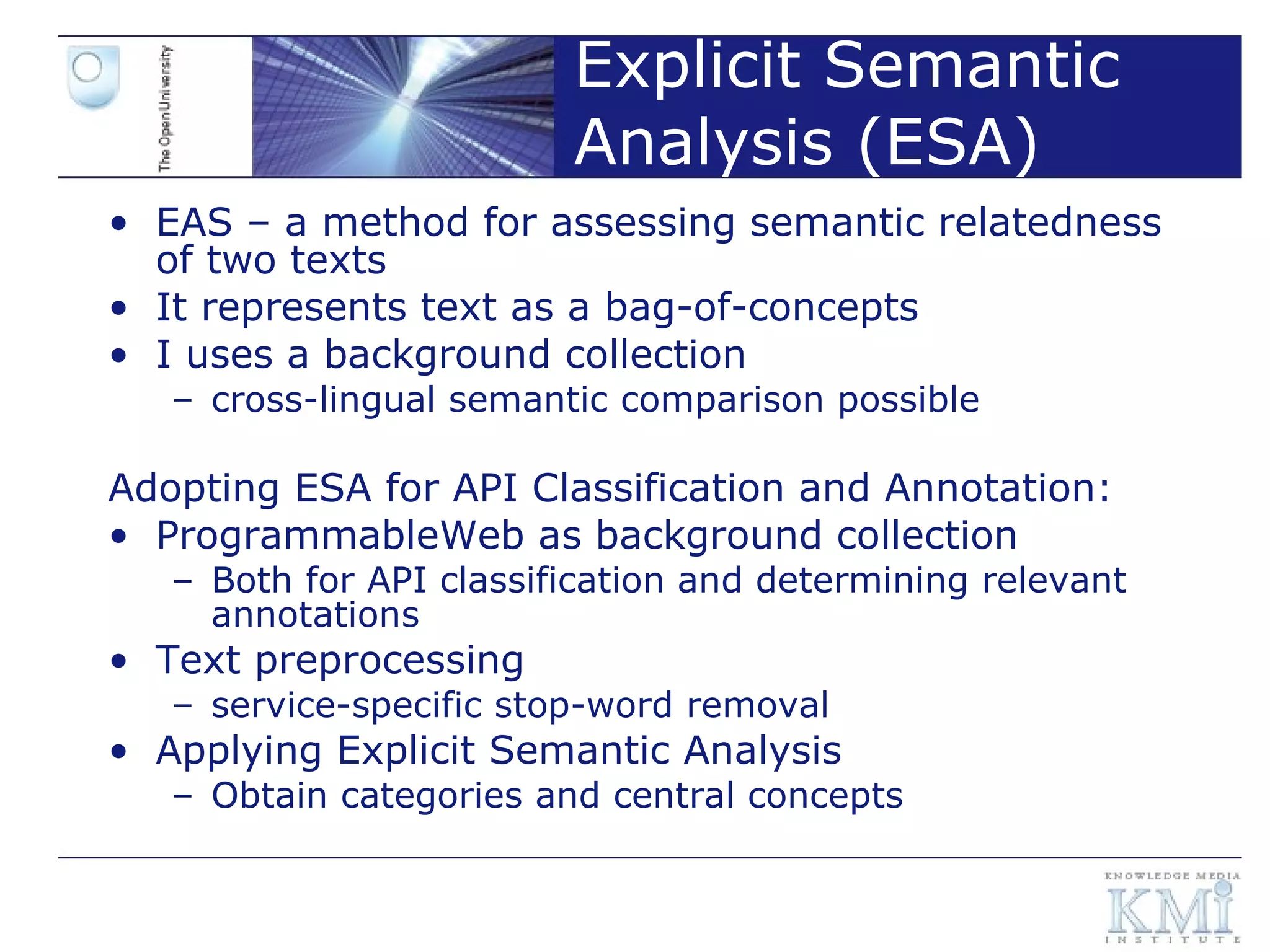 Explicit Semantic Analysis (ESA) EAS – a method for assessing semantic relatedness of two texts It represents text as a bag-of-concepts I uses a background collection cross-lingual semantic comparison possible Adopting ESA for API Classification and Annotation: ProgrammableWeb as background collection  Both for API classification and determining relevant annotations Text preprocessing service-specific stop-word removal Applying Explicit Semantic Analysis Obtain categories and central concepts 