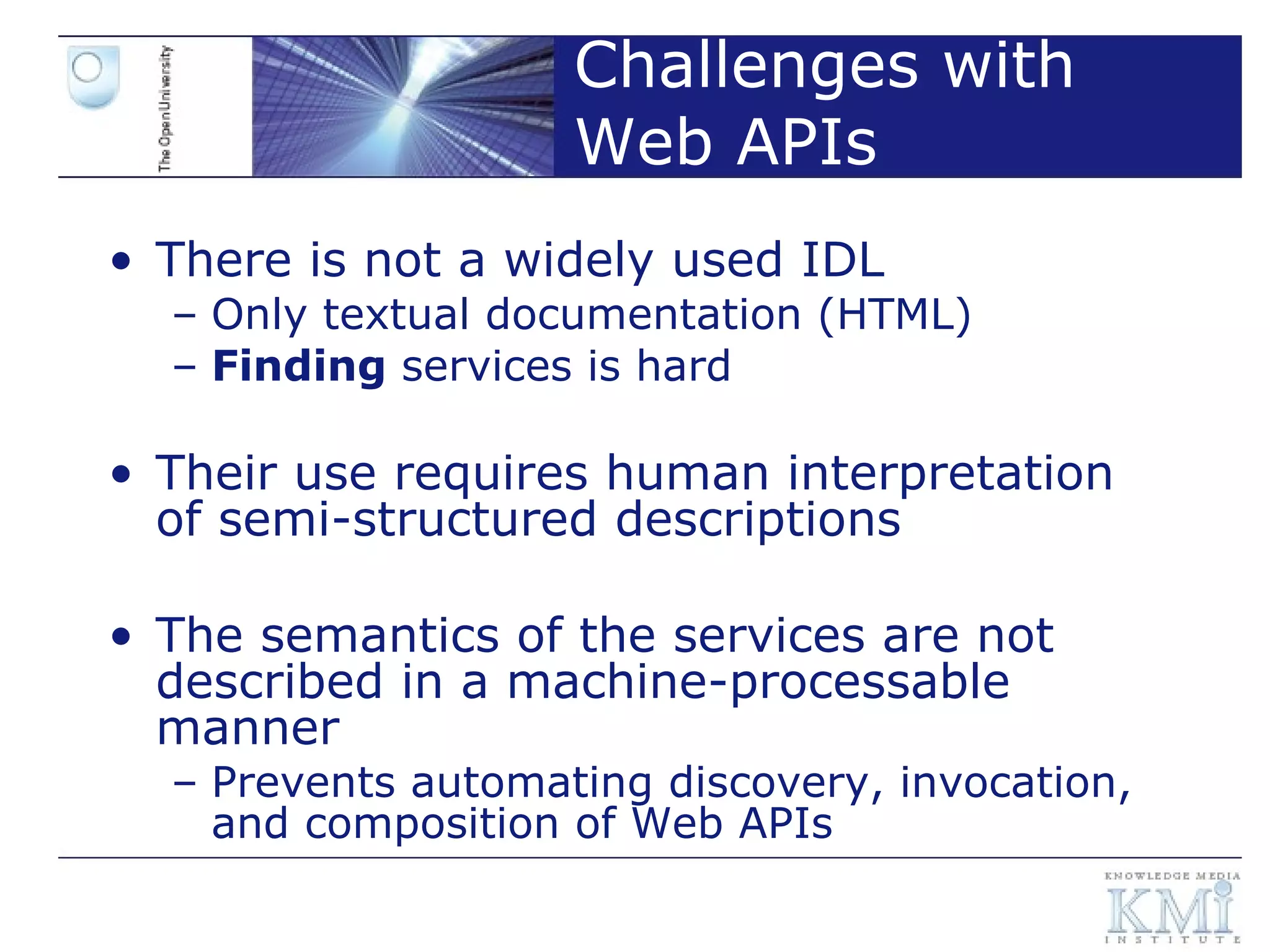 Challenges with Web APIs There is not a widely used IDL Only textual documentation (HTML) Finding  services is hard  Their use requires human interpretation of semi-structured descriptions The semantics of the services are not described in a machine-processable manner Prevents automating discovery, invocation, and composition of Web APIs 