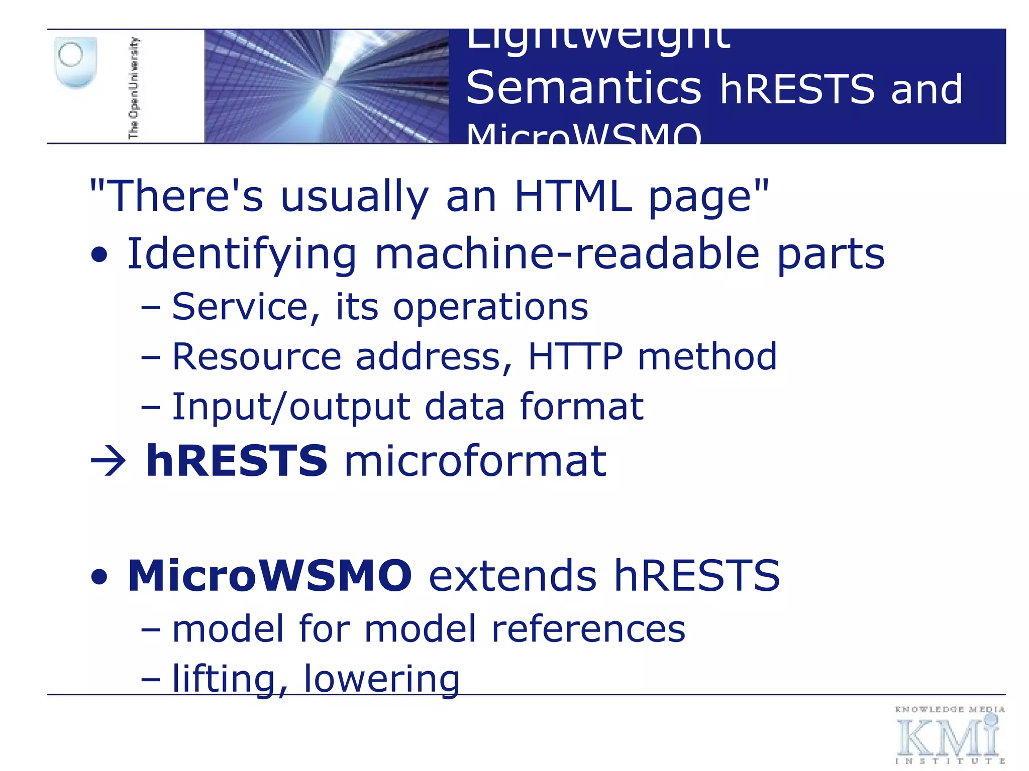 Lightweight Semantics  hRESTS and MicroWSMO "There's usually an HTML page" Identifying machine-readable parts Service, its operations Resource address, HTTP method Input/output data format    hRESTS  microformat MicroWSMO  extends hRESTS model for model references lifting, lowering  