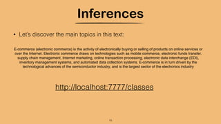 Inferences
15
• Let’s discover the main topics in this text:
E-commerce (electronic commerce) is the activity of electronically buying or selling of products on online services or
over the Internet. Electronic commerce draws on technologies such as mobile commerce, electronic funds transfer,
supply chain management, Internet marketing, online transaction processing, electronic data interchange (EDI),
inventory management systems, and automated data collection systems. E-commerce is in turn driven by the
technological advances of the semiconductor industry, and is the largest sector of the electronics industry
http://localhost:7777/classes
 