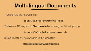 Multi-lingual Documents
1.Customize the following ﬁle:
json/load-es-documents.json
2.Make an API request to /documents by running the following script:
./steps/5-load-documents-es.sh
3.Documents will be available in the repository:
http://localhost:8983/solr/banana
17
 