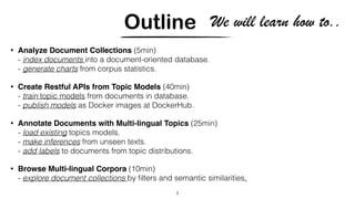 Outline
• Analyze Document Collections (5min)
- index documents into a document-oriented database.
- generate charts from corpus statistics.
• Create Restful APIs from Topic Models (40min)
- train topic models from documents in database.
- publish models as Docker images at DockerHub.
• Annotate Documents with Multi-lingual Topics (25min)
- load existing topics models.
- make inferences from unseen texts.
- add labels to documents from topic distributions.
• Browse Multi-lingual Corpora (10min)
- explore document collections by ﬁlters and semantic similarities.
2
We will learn how to..
 