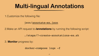 Multi-lingual Annotations
1.Customize the following ﬁle:
json/annotate-es.json
2.Make an API request to /annotations by running the following script:
./steps/7-create-annotations-es.sh
3. Monitor progress by:
docker-compose logs -f
21
 