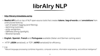 librAIry NLP
• http://librairy.linkeddata.es/nlp
• Restful API built on top of NLP open-source tools that creates tokens, bag-of-words and annotations from
unstructured texts by:
- part-of-speech tagging (and ﬁltering), 
- stemming (Lemmas),
- entity recognition,
- DBPedia linking (spotlight), 
- Wordnet Synsets
• English, Spanish, French and Portuguese available (Italian and German coming soon)
• HTTP (JSON serialized), or TCP ( AVRO serialized) for efﬁciency.
• e.g:
“Natural language processing combines linguistics, computer science, information engineering, and artiﬁcial intelligence”
6
 