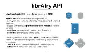 librAIry API
• http://localhost:8081 (user: demo, password: 2019)
• Restful API that materializes our algorithms to:
- save/parse documents efﬁciently into a document-oriented
repository
- create and distribute probabilistic topic model as Restful
services 
- annotate documents with hierarchies of concepts
- search for semantically similar texts.
• It is designed to work with both local or remote repositories,
so that it can be easily integrated into existing environments,
by deﬁning:
- dataSink: where the operations performed will persist
- dataSource: from where the data will be read
7
MODEL
API
MODEL
 