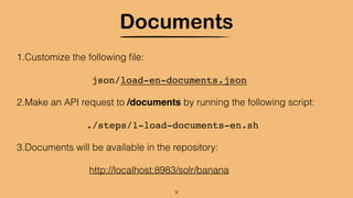 Documents
1.Customize the following ﬁle:
json/load-en-documents.json
2.Make an API request to /documents by running the following script:
./steps/1-load-documents-en.sh
3.Documents will be available in the repository:
http://localhost:8983/solr/banana
8
 