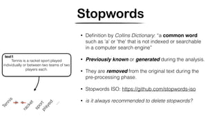 Stopwords
Tennis
sportplayed
Tennis is a racket sport played
individually or between two teams of two
players each.
text1
a
…
is
racket
• Deﬁnition by Collins Dictionary: “a common word
such as 'a' or 'the' that is not indexed or searchable
in a computer search engine”
• Previously known or generated during the analysis.
• They are removed from the original text during the
pre-processing phase.
• Stopwords ISO: https://github.com/stopwords-iso
• is it always recommended to delete stopwords?
 