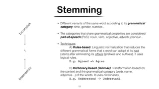 Stemming
• Different variants of the same word according to its grammatical
category: time, gender, number...
• The categories that share grammatical properties are considered
part-of-speech (PoS): noun, verb, adjective, adverb, pronoun..
• Techniques:
A) Rules-based: Linguistic normalization that reduces the
different grammatical forms that a word can adopt at its root
(stem) after eliminating its afﬁxes (preﬁxes and sufﬁxes). It uses
logical rules.
E.g. Agreed -> Agree
B) Dictionary-based (lemmas): Transformation based on
the context and the grammatical category (verb, name,
adjective...) of the words. It uses dictionaries.
E.g. Understood -> Understand
13
broom
stick
broom
sticks
?
 