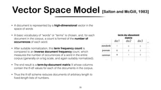 Vector Space Model [Salton and McGill, 1983]
• A document is represented by a high-dimensional vector in the
space of words
• A basic vocabulary of “words” or “terms” is chosen, and, for each
document in the corpus, a count is formed of the number of
occurrences of each word.
• After suitable normalization, this term frequency count is
compared to an inverse document frequency count, which
measures the number of occurrences of a word in the entire
corpus (generally on a log scale, and again suitably normalized).
• The end result is a term-by-document matrix X whose columns
contain the tf-idf values for each of the documents in the corpus.
• Thus the tf-idf scheme reduces documents of arbitrary length to
ﬁxed-length lists of numbers.
26
…
0 5 ..
0 2 2 ..
4 1 0 ..
…
term-by-document
matrix
doc1 doc2 doc3
1
0
4
 
