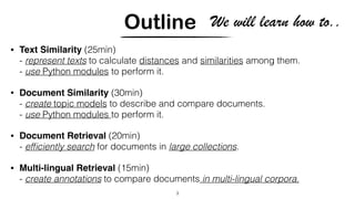 Outline
• Text Similarity (25min)
- represent texts to calculate distances and similarities among them.
- use Python modules to perform it.
• Document Similarity (30min)
- create topic models to describe and compare documents.
- use Python modules to perform it.
• Document Retrieval (20min)
- efﬁciently search for documents in large collections.
• Multi-lingual Retrieval (15min)
- create annotations to compare documents in multi-lingual corpora.
3
We will learn how to..
 
