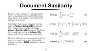 Document Similarity
• Distance metrics based on vector-type data
such as Euclidean distance (l2), Manhattan
distance (l1), and angular metric (θ) are not
optimal in this space.
• Information-theoretically motivated metrics
such as Kullback-Leibler (KL) divergence
(Eq.1) (also known as relative entropy),
Jensen- Shannon (JS) divergence (Eq.2) (as
its symmetric version) and Hellinger (He)
distance (Eq.3) are often more reasonable
• However, all these metrics are not well-deﬁned
distance metrics, that is, they do not satisfy
triangle inequality . S2JSD (Eq.4) was created
to satisfy it.
47
 