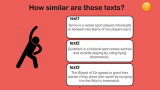 How similar are these texts?
6
Tennis is a racket sport played individually
or between two teams of two players each.
text1
Quidditch is a ﬁctional sport where witches
and wizards playing by riding ﬂying
broomsticks.
text2
The Wizard of Oz agrees to grant their
wishes if they prove their worth by bringing
him the Witch's broomstick.
text3
 