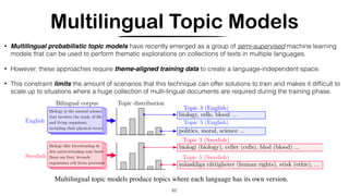 Multilingual Topic Models
62
• Multilingual probabilistic topic models have recently emerged as a group of semi-supervised machine learning
models that can be used to perform thematic explorations on collections of texts in multiple languages.
• However, these approaches require theme-aligned training data to create a language-independent space.
• This constraint limits the amount of scenarios that this technique can offer solutions to train and makes it difﬁcult to
scale up to situations where a huge collection of multi-lingual documents are required during the training phase.
 