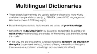 Multilingual Dictionaries
• These supervised methods are usually easier to obtain and more widely
available than parallel corpora (e.g. PANLEX covers 5,700 languages and
Wiktionary covers 8,070 languages)
• But all these probabilistic topic models are based on prior knowledge.
• Connections at document-level (by parallel or comparable corpora) or at
word-level (by dictionaries) are created in the training-data before building
the model.
• In this way, the pre-established language relations condition the creation of
the topics (supervised method), instead of being inferred from the topics
themselves as a posteriori knowledge (non-supervised method)
63
 